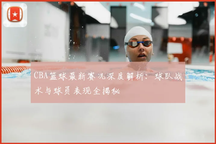 CBA篮球最新赛况深度解析：球队战术与球员表现全揭秘