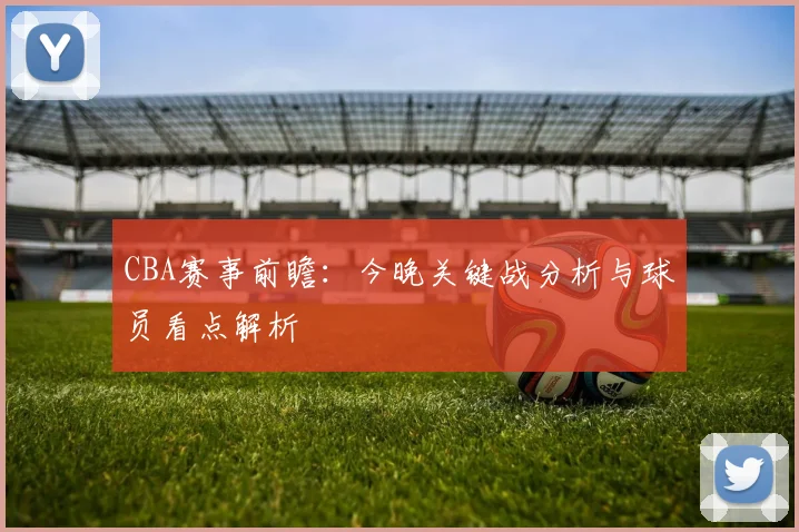 CBA赛事前瞻：今晚关键战分析与球员看点解析