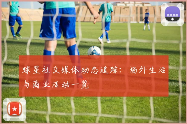 球星社交媒体动态追踪：场外生活与商业活动一览