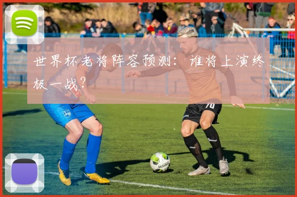 世界杯老将阵容预测：谁将上演终极一战？