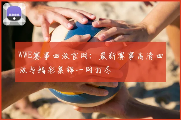 WWE赛事回放官网：最新赛事高清回放与精彩集锦一网打尽